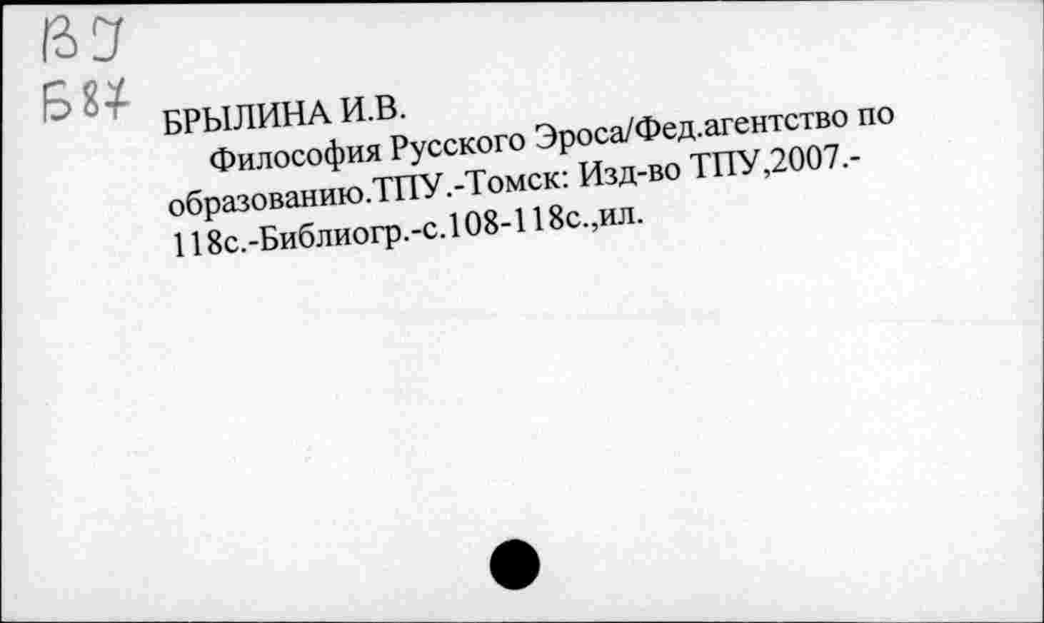 ﻿В У	-----------------------
' " ' БРЫЛИНА И.В.
Философия Русского Эроса/Фед.агентство по образованию.ТПУ.-Томск: Изд-во ТПУ,2007.-118с.-Библиогр.-с. 108-118с.,ил.